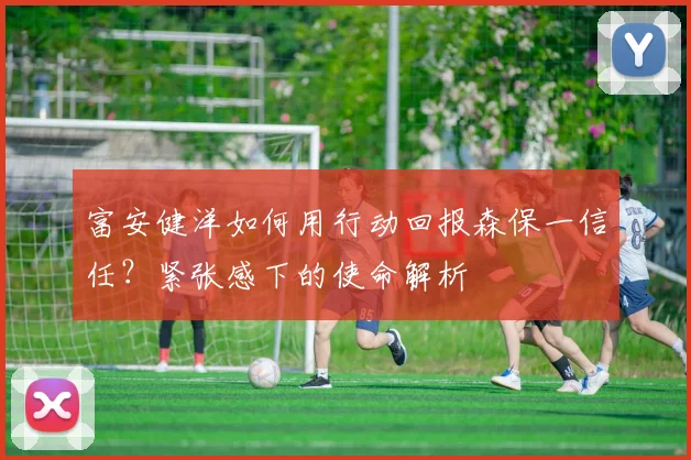 富安健洋如何用行动回报森保一信任？紧张感下的使命解析
