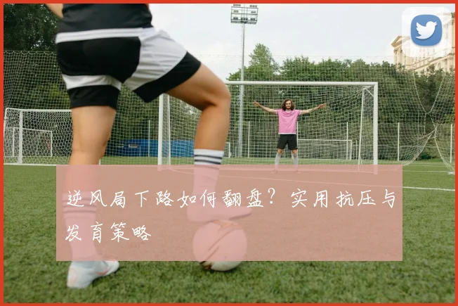 逆风局下路如何翻盘？实用抗压与发育策略