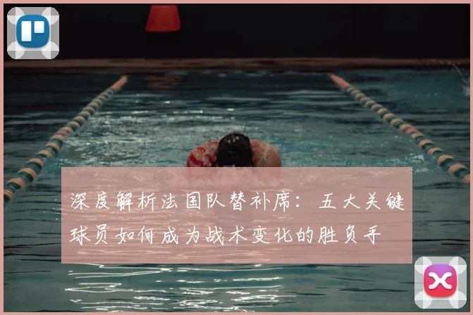 深度解析法国队替补席:五大关键球员如何成为战术变化的胜负手