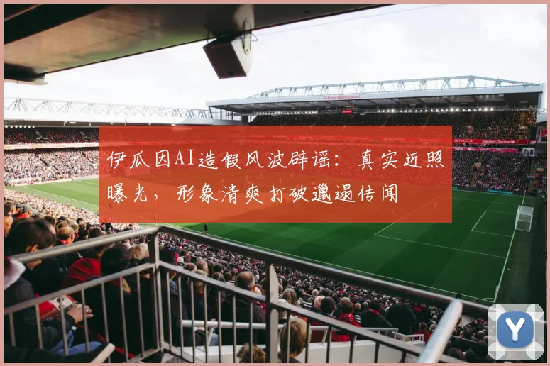 伊瓜因AI造假风波辟谣：真实近照曝光，形象清爽打破邋遢传闻