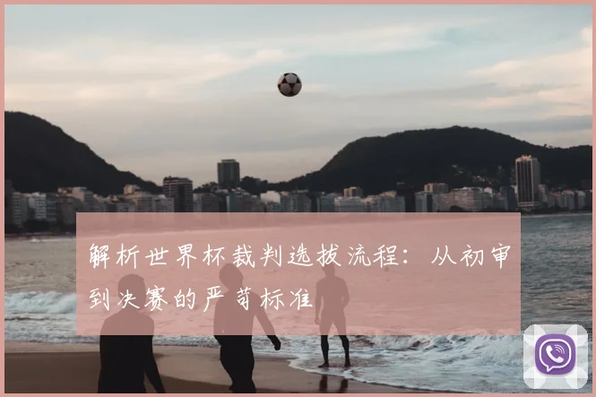解析世界杯裁判选拔流程：从初审到决赛的严苛标准