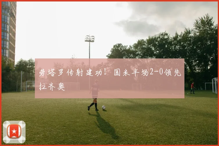 劳塔罗传射建功!国米半场2-0领先拉齐奥