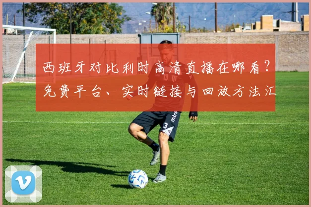 西班牙对比利时高清直播在哪看?免费平台、实时链接与回放方法汇总