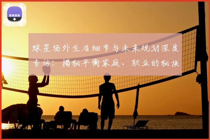 球星场外生活细节与未来规划深度专访：揭秘平衡家庭、职业的秘诀及退役打算