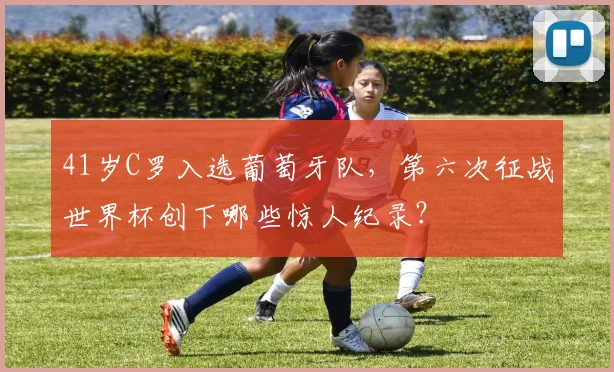 41岁C罗入选葡萄牙队，第六次征战世界杯创下哪些惊人纪录？