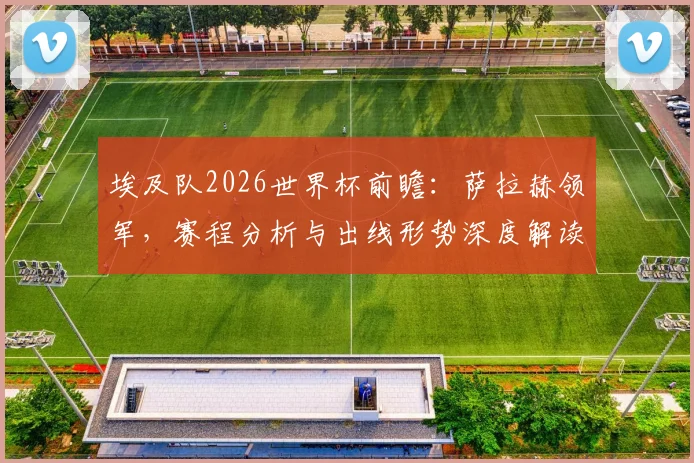 埃及队2026世界杯前瞻:萨拉赫领军,赛程分析与出线形势深度解读