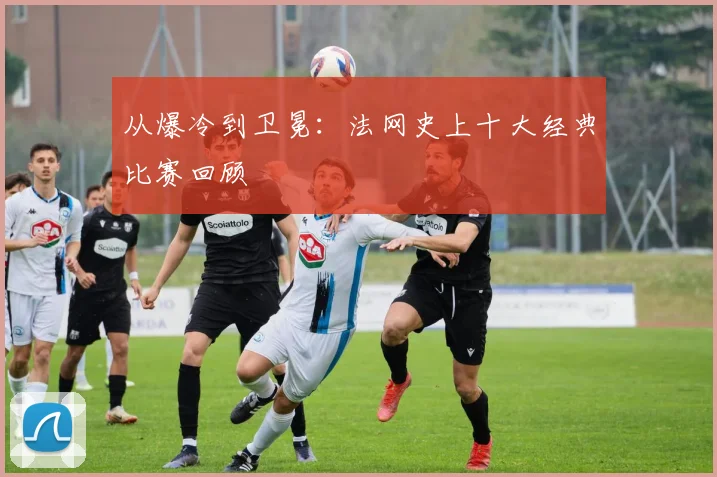 从爆冷到卫冕:法网史上十大经典比赛回顾