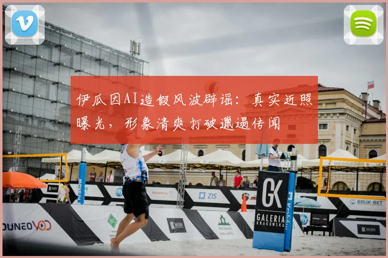 伊瓜因AI造假风波辟谣:真实近照曝光,形象清爽打破邋遢传闻