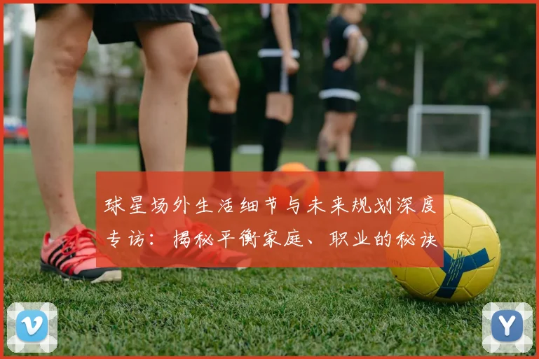 球星场外生活细节与未来规划深度专访:揭秘平衡家庭、职业的秘诀及退役打算