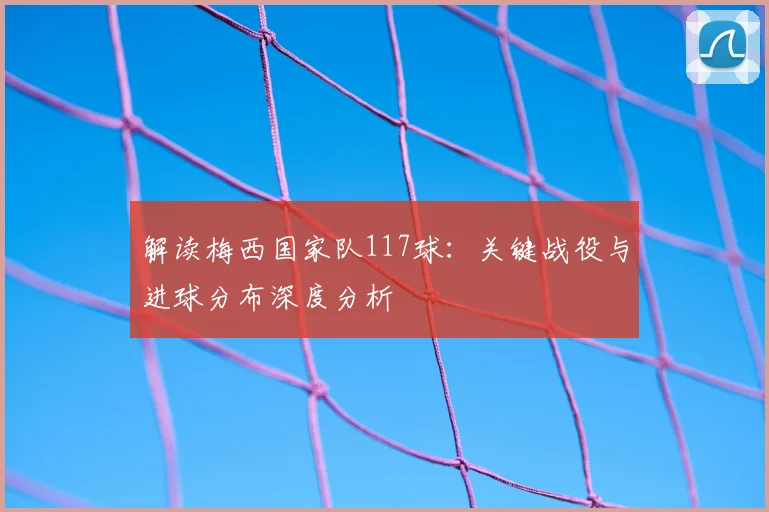解读梅西国家队117球:关键战役与进球分布深度分析